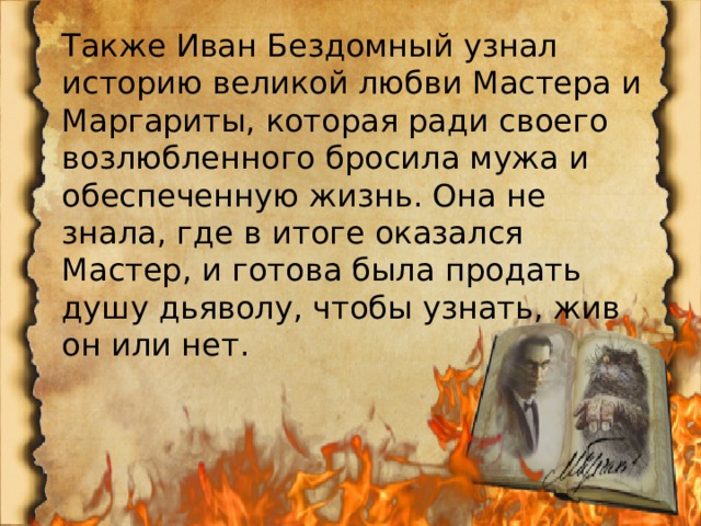 Также Иван Бездомный узнал историю великой любви Мастера и Маргариты, которая ради своего возлюбленного бросила мужа и обеспеченную жизнь. Она не знала, где в итоге оказался Мастер, и готова была продать душу дьяволу, чтобы узнать, жив он или нет. 