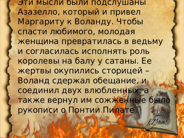 Эти мысли были подслушаны Азазелло, который и привел Маргариту к Воланду. Чтобы спасти любимого, молодая женщина превратилась в ведьму и согласилась исполнять роль королевы на балу у сатаны. Ее жертвы окупились сторицей – Воланд сдержал обещание, и соединил двух влюбленных, а также вернул им сожженные было рукописи о Понтии Пилате. 