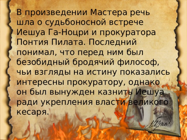 В произведении Мастера речь шла о судьбоносной встрече Иешуа Га-Ноцри и прокуратора Понтия Пилата. Последний понимал, что перед ним был безобидный бродячий философ, чьи взгляды на истину показались интересны прокуратору, однако он был вынужден казнить Иешуа ради укрепления власти великого кесаря. 