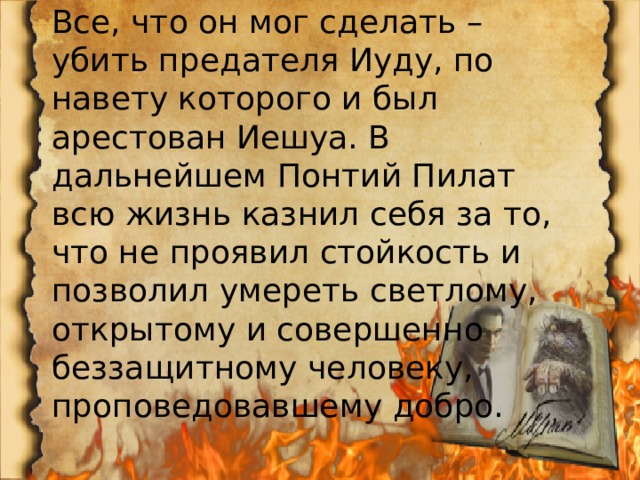 Все, что он мог сделать – убить предателя Иуду, по навету которого и был арестован Иешуа. В дальнейшем Понтий Пилат всю жизнь казнил себя за то, что не проявил стойкость и позволил умереть светлому, открытому и совершенно беззащитному человеку, проповедовавшему добро. 