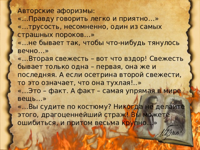 Авторские афоризмы: «…Правду говорить легко и приятно…» «…трусость, несомненно, один из самых страшных пороков…» «…не бывает так, чтобы что-нибудь тянулось вечно…» «…Вторая свежесть – вот что вздор! Свежесть бывает только одна – первая, она же и последняя. А если осетрина второй свежести, то это означает, что она тухлая!..» «…Это – факт. А факт – самая упрямая в мире вещь…» «…Вы судите по костюму? Никогда не делайте этого, драгоценнейший страж! Вы можете ошибиться, и притом весьма крупно…» 