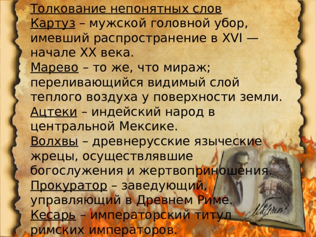 Толкование непонятных слов Картуз  – мужской головной убор, имевший распространение в XVI — начале XX века. Марево  – то же, что мираж; переливающийся видимый слой теплого воздуха у поверхности земли. Ацтеки  – индейский народ в центральной Мексике. Волхвы  – древнерусские языческие жрецы, осуществлявшие богослужения и жертвоприношения. Прокуратор  – заведующий, управляющий в Древнем Риме. Кесарь  – императорский титул римских императоров. 