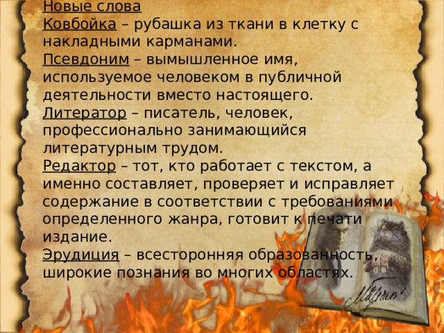 Новые слова Ковбойка  – рубашка из ткани в клетку с накладными карманами. Псевдоним  – вымышленное имя, используемое человеком в публичной деятельности вместо настоящего. Литератор  – писатель, человек, профессионально занимающийся литературным трудом. Редактор  – тот, кто работает с текстом, а именно составляет, проверяет и исправляет содержание в соответствии с требованиями определенного жанра, готовит к печати издание. Эрудиция  – всесторонняя образованность, широкие познания во многих областях. 