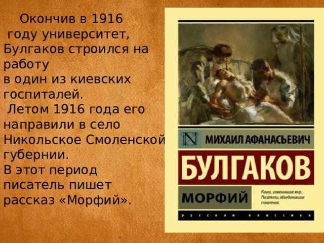  Окончив в 1916  году университет, Булгаков строился на работу в один из киевских госпиталей.  Летом 1916 года его направили в село Никольское Смоленской губернии. В этот период писатель пишет рассказ «Морфий». 