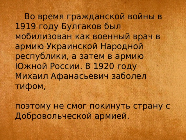 Во время гражданской войны в 1919 году Булгаков был мобилизован как военный врач в армию Украинской Народной республики, а затем в армию Южной России. В 1920 году Михаил Афанасьевич заболел тифом, поэтому не смог покинуть страну с Добровольческой армией. 