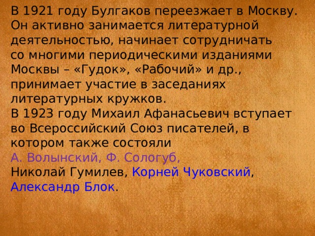 В 1921 году Булгаков переезжает в Москву. Он активно занимается литературной деятельностью, начинает сотрудничать со многими периодическими изданиями Москвы – «Гудок», «Рабочий» и др., принимает участие в заседаниях литературных кружков. В 1923 году Михаил Афанасьевич вступает во Всероссийский Союз писателей, в котором также состояли А. Волынский, Ф. Сологуб,  Николай Гумилев ,  Корней Чуковский ,  Александр Блок . 