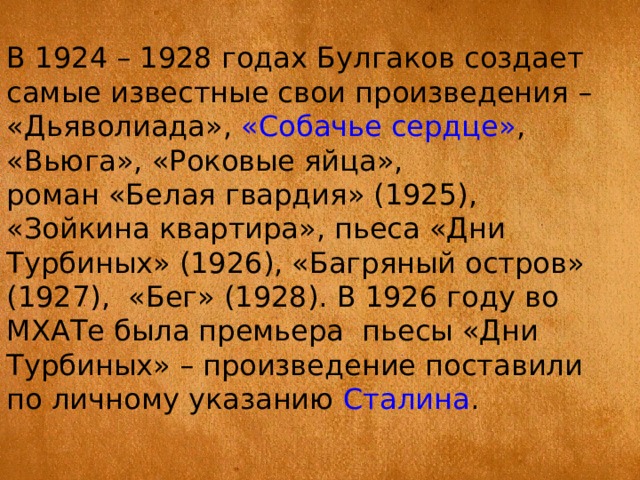 В 1924 – 1928 годах Булгаков создает самые известные свои произведения – «Дьяволиада»,  «Собачье сердце» , «Вьюга», «Роковые яйца», роман «Белая гвардия» (1925), «Зойкина квартира», пьеса «Дни Турбиных» (1926), «Багряный остров» (1927), «Бег» (1928). В 1926 году во МХАТе была премьера пьесы «Дни Турбиных» – произведение поставили по личному указанию  Сталина . 