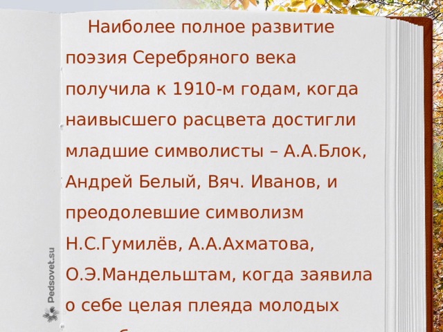  Наиболее полное развитие поэзия Серебряного века получила к 1910-м годам, когда наивысшего расцвета достигли младшие символисты – А.А.Блок, Андрей Белый, Вяч. Иванов, и преодолевшие символизм Н.С.Гумилёв, А.А.Ахматова, О.Э.Мандельштам, когда заявила о себе целая плеяда молодых петербургских поэтов: Г.Адамович, Г.Иванов, И.Одинцова и др. 