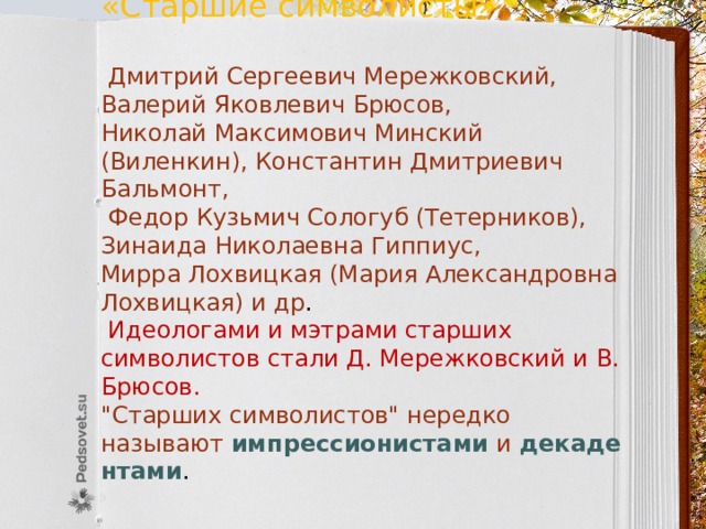 «Старшие символисты»  Дмитрий Сергеевич Мережковский, Валерий Яковлевич Брюсов, Николай Максимович Минский (Виленкин), Константин Дмитриевич Бальмонт,  Федор Кузьмич Сологуб (Тетерников), Зинаида Николаевна Гиппиус, Мирра Лохвицкая (Мария Александровна Лохвицкая) и др .  Идеологами и мэтрами старших символистов стали Д. Мережковский и В. Брюсов. 