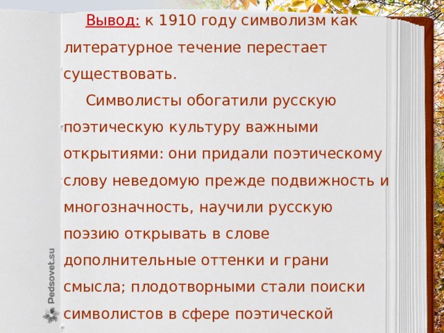 Вывод:  к 1910 году символизм как литературное течение перестает существовать.  Символисты обогатили русскую поэтическую культуру важными открытиями: они придали поэтическому слову неведомую прежде подвижность и многозначность, научили русскую поэзию открывать в слове дополнительные оттенки и грани смысла; плодотворными стали поиски символистов в сфере поэтической фонетики: мастерское использование ассонанса и эффектной аллитерации К. Бальмонтом, В. Брюсовым, А. Белым; 