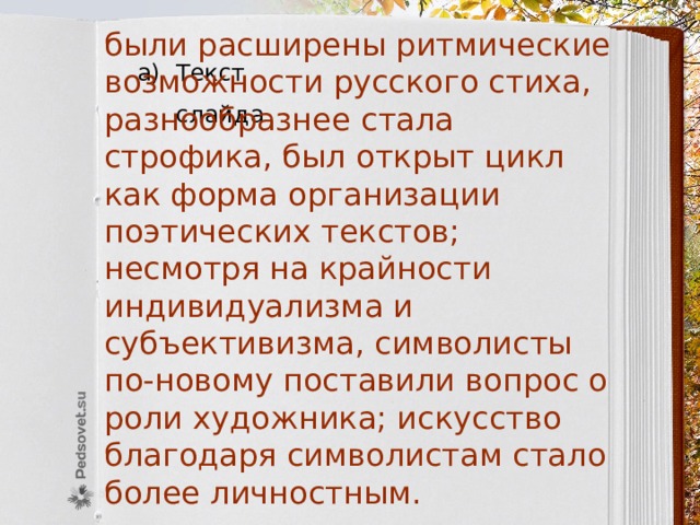 были расширены ритмические возможности русского стиха, разнообразнее стала строфика, был открыт цикл как форма организации поэтических текстов; несмотря на крайности индивидуализма и субъективизма, символисты по-новому поставили вопрос о роли художника; искусство благодаря символистам стало более личностным. Текст слайда 