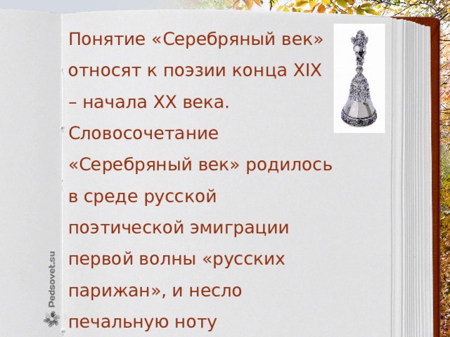 Понятие «Серебряный век» относят к поэзии конца XIX – начала XX века. Словосочетание «Серебряный век» родилось в среде русской поэтической эмиграции первой волны «русских парижан», и несло печальную ноту ностальгии, тоску по исчезнувшей поэтической России. . 