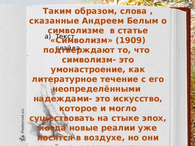 Таким образом, слова , сказанные Андреем Белым о символизме в статье «Символизм» (1909) подтверждают то, что символизм- это умонастроение, как литературное течение с его неопределёнными надеждами- это искусство, которое и могло существовать на стыке эпох, когда новые реалии уже носятся в воздухе, но они ещё не реализовались.    Но если начало «Серебряного века»  совпадает с зарождением    символизма, то по поводу   завершения Серебряного века  мнения неоднозначны … Текст слайда 