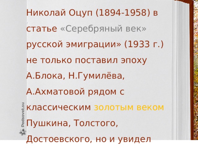  Николай Оцуп (1894-1958) в статье «Серебряный век» русской эмиграции» (1933 г.) не только поставил эпоху А.Блока, Н.Гумилёва, А.Ахматовой рядом с классическим золотым веком Пушкина, Толстого, Достоевского, но и увидел особый «героизм» «серебряного века».  Николай Оцуп (1894-1958) в статье «Серебряный век» русской эмиграции» (1933 г.) не только поставил эпоху А.Блока, Гумилёва, А.Ахматовой рядом с классическим золотым веком Пушкина, Толстого, Достоевского, но и увидел особый «героизм» «серебряного века». 
