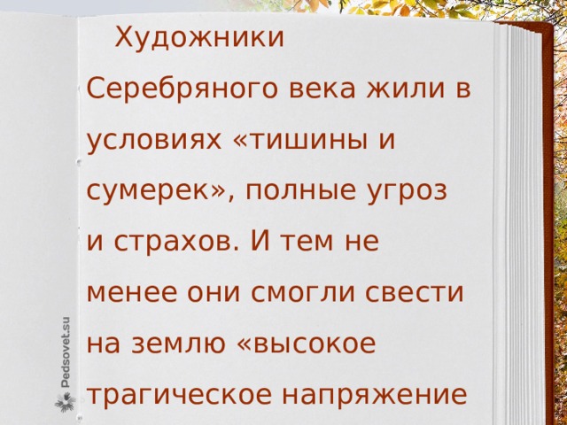  Художники Серебряного века жили в условиях «тишины и сумерек», полные угроз и страхов. И тем не менее они смогли свести на землю «высокое трагическое напряжение поэзии и прозы» XIX века. 