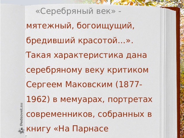  «Серебряный век» - мятежный, богоищущий, бредивший красотой…». Такая характеристика дана серебряному веку критиком Сергеем Маковским (1877-1962) в мемуарах, портретах современников, собранных в книгу «На Парнасе Серебряного века» (1962). 