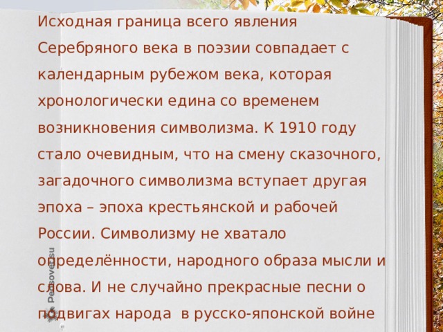 Исходная граница всего явления Серебряного века в поэзии совпадает с календарным рубежом века, которая хронологически едина со временем возникновения символизма. К 1910 году стало очевидным, что на смену сказочного, загадочного символизма вступает другая эпоха – эпоха крестьянской и рабочей России. Символизму не хватало определённости, народного образа мысли и слова. И не случайно прекрасные песни о подвигах народа в русско-японской войне «Варяг», «На сопках Маньчжурии», патриотический гимн «Прощание славянки» 1914 года и другие возникали в народной среде, вне поэтики символизма. 