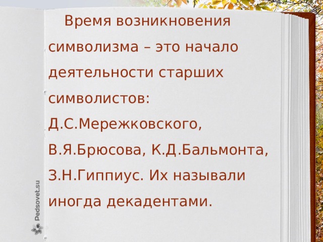  Время возникновения символизма – это начало деятельности старших символистов: Д.С.Мережковского, В.Я.Брюсова, К.Д.Бальмонта, З.Н.Гиппиус. Их называли иногда декадентами. 
