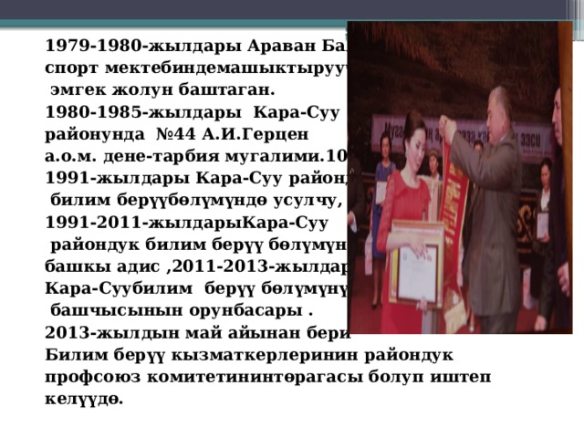 1979-1980-жылдары Араван Балдардын спорт мектебиндемашыктыруучу болуп  эмгек жолун баштаган. 1980-1985-жылдары Кара-Суу районунда №44 А.И.Герцен а.о.м. дене-тарбия мугалими.10985- 1991-жылдары Кара-Суу райондук  билим берүүбөлүмүндө усулчу, 1991-2011-жылдарыКара-Суу  райондук билим берүү бөлүмүндө башкы адис ,2011-2013-жылдары Кара-Суубилим берүү бөлүмүнүн  башчысынын орунбасары . 2013-жылдын май айынан бери Билим берүү кызматкерлеринин райондук профсоюз комитетининтөрагасы болуп иштеп келүүдө. 