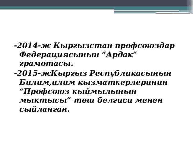 -2014-ж Кыргызстан профсоюздар Федерациясынын “Ардак” грамотасы. -2015-жКыргыз Республикасынын Билим,илим кызматкерлеринин “Профсоюз кыймылынын мыктысы” төш белгиси менен сыйланган.   