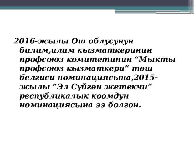   2016-жылы Ош облусунун билим,илим кызматкеринин профсоюз комитетинин “Мыкты профсоюз кызматкери” төш белгиси номинациясына,2015-жылы “Эл Сүйгөн жетекчи” республикалык коомдун номинациясына ээ болгон. 