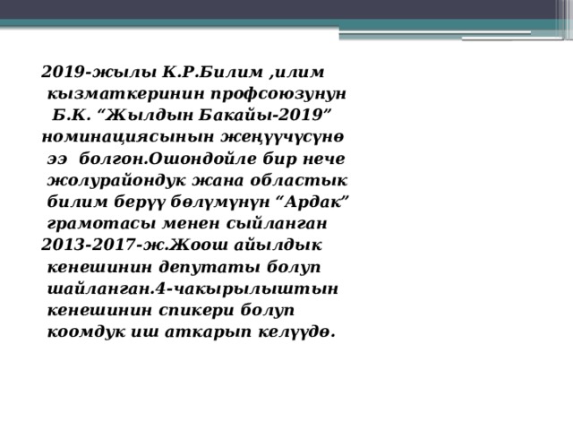 2019-жылы К.Р.Билим ,илим  кызматкеринин профсоюзунун  Б.К. “Жылдын Бакайы-2019” номинациясынын жеңүүчүсүнө  ээ болгон.Ошондойле бир нече  жолурайондук жана областык  билим берүү бөлүмүнүн “Ардак”  грамотасы менен сыйланган 2013-2017-ж.Жоош айылдык  кенешинин депутаты болуп  шайланган.4-чакырылыштын  кенешинин спикери болуп  коомдук иш аткарып келүүдө. 