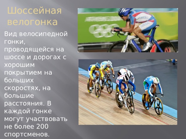 Шоссейная велогонка Вид велосипедной гонки, проводящейся на шоссе и дорогах с хорошим покрытием на больших скоростях, на большие расстояния. В каждой гонке могут участвовать не более 200 спортсменов. Велотрек - это гонка на искусственном треке по кругу.  