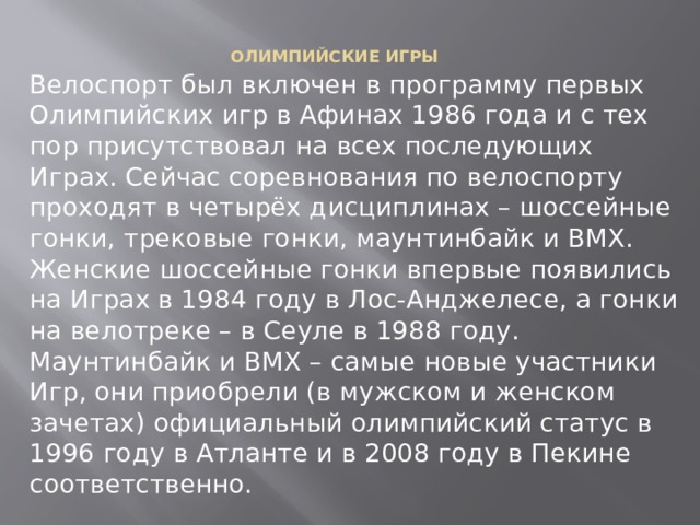 ОЛИМПИЙСКИЕ ИГРЫ    Велоспорт был включен в программу первых Олимпийских игр в Афинах 1986 года и с тех пор присутствовал на всех последующих Играх. Сейчас соревнования по велоспорту проходят в четырёх дисциплинах – шоссейные гонки, трековые гонки, маунтинбайк и BMX. Женские шоссейные гонки впервые появились на Играх в 1984 году в Лос-Анджелесе, а гонки на велотреке – в Сеуле в 1988 году. Маунтинбайк и BMX – самые новые участники Игр, они приобрели (в мужском и женском зачетах) официальный олимпийский статус в 1996 году в Атланте и в 2008 году в Пекине соответственно. 
