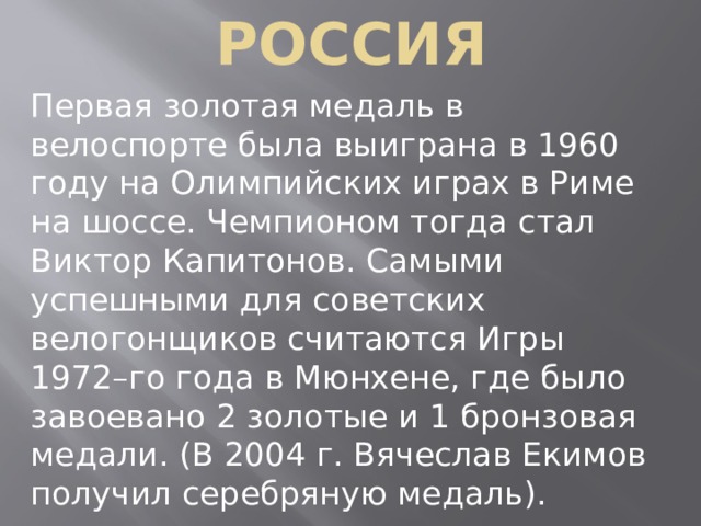 РОССИЯ Первая золотая медаль в велоспорте была выиграна в 1960 году на Олимпийских играх в Риме на шоссе. Чемпионом тогда стал Виктор Капитонов. Самыми успешными для советских велогонщиков считаются Игры 1972–го года в Мюнхене, где было завоевано 2 золотые и 1 бронзовая медали. (В 2004 г. Вячеслав Екимов получил серебряную медаль). 