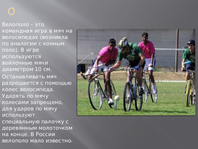  Велополо Велополо – это командная игра в мяч на велосипедах (возникла по аналогии с конным поло). В игре используются войлочные мячи диаметром 10 см. Останавливать мяч разрешается с помощью колес велосипеда. Ударять по мячу колесами запрещено, для ударов по мячу используют специальную палочку с деревянным молоточком на конце. В России велополо мало известно. 