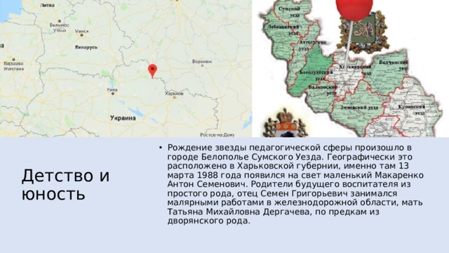 Детство и юность Рождение звезды педагогической сферы произошло в городе Белополье Сумского Уезда. Географически это расположено в Харьковской губернии, именно там 13 марта 1988 года появился на свет маленький Макаренко Антон Семенович. Родители будущего воспитателя из простого рода, отец Семен Григорьевич занимался малярными работами в железнодорожной области, мать Татьяна Михайловна Дергачева, по предкам из дворянского рода. 
