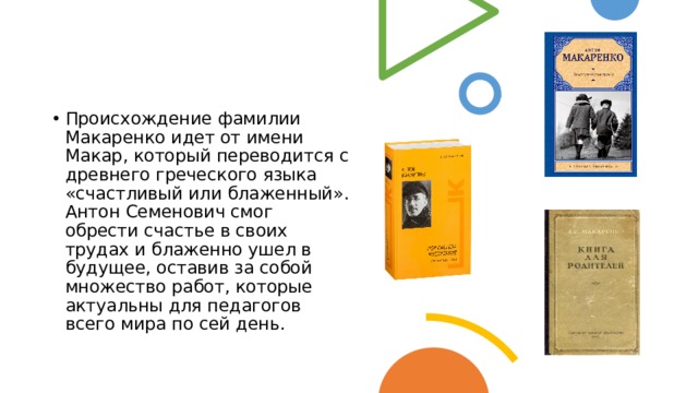 Происхождение фамилии Макаренко идет от имени Макар, который переводится с древнего греческого языка «счастливый или блаженный». Антон Семенович смог обрести счастье в своих трудах и блаженно ушел в будущее, оставив за собой множество работ, которые актуальны для педагогов всего мира по сей день. 