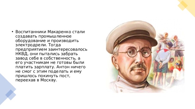 Воспитанники Макаренко стали создавать промышленное оборудование и производить электродрели. Тогда предприятием заинтересовалось НКВД, они пытались забрать завод себе в собственность, а его участникам не готовы были платить зарплату. Антон ничего не смог с этим поделать и ему пришлось покинуть пост, переехав в Москву.  