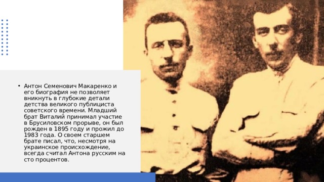 Антон Семенович Макаренко и его биография не позволяет вникнуть в глубокие детали детства великого публициста советского времени. Младший брат Виталий принимал участие в Брусиловском прорыве, он был рожден в 1895 году и прожил до 1983 года. О своем старшем брате писал, что, несмотря на украинское происхождение, всегда считал Антона русским на сто процентов. 