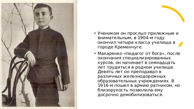 Учеником он прослыл прилежным и внимательным, в 1904-м году окончил четыре класса училища в городе Кременчуге.  Макаренко «педагог от бога», после окончания специализированных курсов, он начинает в семнадцать лет трудиться в родном училище. Девять лет он преподавал в различных железнодорожных образовательных учреждениях. В 1916-м пошел в армию ратником, но близорукость позволила ему досрочно демобилизоваться. 