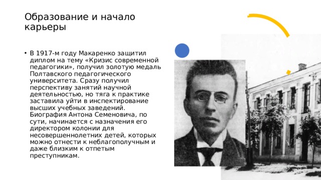 Образование и начало карьеры   В 1917-м году Макаренко защитил диплом на тему «Кризис современной педагогики», получил золотую медаль Полтавского педагогического университета. Сразу получил перспективу занятий научной деятельностью, но тяга к практике заставила уйти в инспектирование высших учебных заведений.  Биография Антона Семеновича, по сути, начинается с назначения его директором колонии для несовершеннолетних детей, которых можно отнести к неблагополучным и даже близким к отпетым преступникам. 