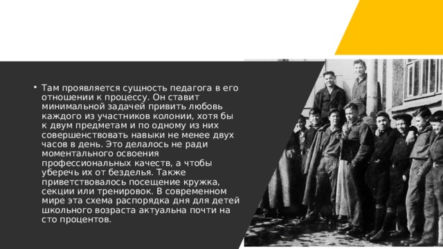 Там проявляется сущность педагога в его отношении к процессу. Он ставит минимальной задачей привить любовь каждого из участников колонии, хотя бы к двум предметам и по одному из них совершенствовать навыки не менее двух часов в день. Это делалось не ради моментального освоения профессиональных качеств, а чтобы уберечь их от безделья. Также приветствовалось посещение кружка, секции или тренировок. В современном мире эта схема распорядка дня для детей школьного возраста актуальна почти на сто процентов. 