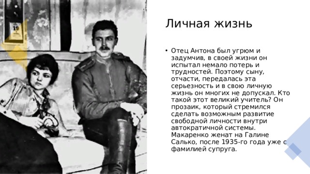 Личная жизнь Отец Антона был угрюм и задумчив, в своей жизни он испытал немало потерь и трудностей. Поэтому сыну, отчасти, передалась эта серьезность и в свою личную жизнь он многих не допускал. Кто такой этот великий учитель? Он прозаик, который стремился сделать возможным развитие свободной личности внутри автократичной системы. Макаренко женат на Галине Салько, после 1935-го года уже с фамилией супруга. 