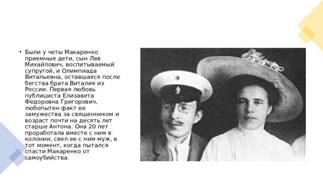 Были у четы Макаренко приемные дети, сын Лев Михайлович, воспитываемый супругой, и Олимпиада Витальевна, оставшаяся после бегства брата Виталия из России. Первая любовь публициста Елизавета Федоровна Григорович, любопытен факт ее замужества за священником и возраст почти на десять лет старше Антона. Она 20 лет проработала вместе с ним в колонии, свел ее с ним муж, в тот момент, когда пытался спасти Макаренко от самоубийства. 