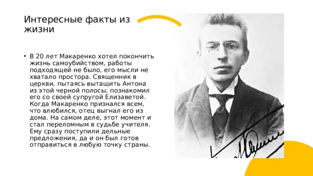 Интересные факты из жизни   В 20 лет Макаренко хотел покончить жизнь самоубийством, работы подходящей не было, его мысли не хватало простора. Священник в церкви, пытаясь вытащить Антона из этой черной полосы, познакомил его со своей супругой Елизаветой. Когда Макаренко признался всем, что влюбился, отец выгнал его из дома. На самом деле, этот момент и стал переломным в судьбе учителя. Ему сразу поступили дельные предложения, да и он был готов отправиться в любую точку страны. 