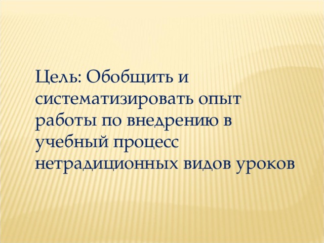 Цель: Обобщить и систематизировать опыт работы по внедрению в учебный процесс нетрадиционных видов уроков 