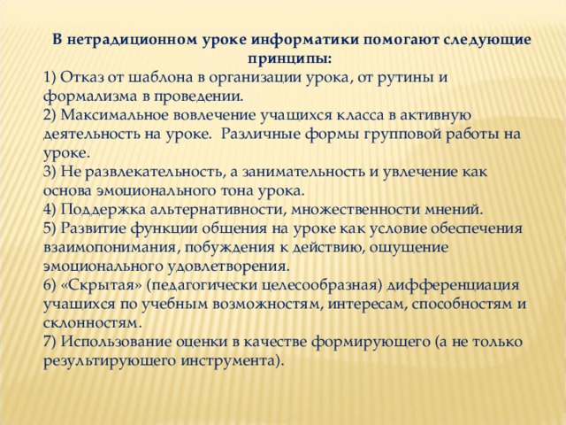 В нетрадиционном уроке информатики помогают следующие принципы: 1) Отказ от шаблона в организации урока, от рутины и формализма в проведении. 2) Максимальное вовлечение учащихся класса в активную деятельность на уроке. Различные формы групповой работы на уроке. 3) Не развлекательность, а занимательность и увлечение как основа эмоционального тона урока. 4) Поддержка альтернативности, множественности мнений. 5) Развитие функции общения на уроке как условие обеспечения взаимопонимания, побуждения к действию, ощущение эмоционального удовлетворения. 6) «Скрытая» (педагогически целесообразная) дифференциация учащихся по учебным возможностям, интересам, способностям и склонностям. 7) Использование оценки в качестве формирующего (а не только результирующего инструмента). 