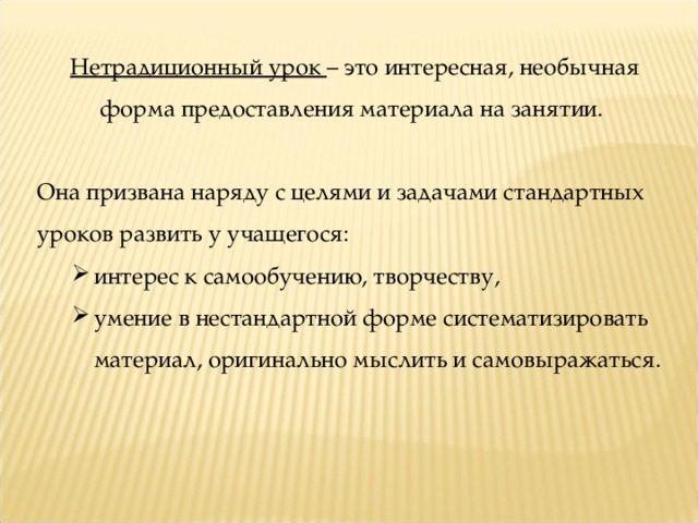 Нетрадиционный урок – это интересная, необычная форма предоставления материала на занятии. Она призвана наряду с целями и задачами стандартных уроков развить у учащегося: интерес к самообучению, творчеству, умение в нестандартной форме систематизировать материал, оригинально мыслить и самовыражаться. интерес к самообучению, творчеству, умение в нестандартной форме систематизировать материал, оригинально мыслить и самовыражаться. 