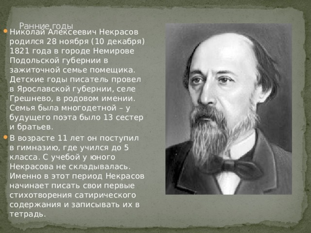 Николай Алексеевич Некрасов родился 28 ноября (10 декабря) 1821 года в городе Немирове Подольской губернии в зажиточной семье помещика. Детские годы писатель провел в Ярославской губернии, селе Грешнево, в родовом имении. Семья была многодетной – у будущего поэта было 13 сестер и братьев. В возрасте 11 лет он поступил в гимназию, где учился до 5 класса. С учебой у юного Некрасова не складывалась. Именно в этот период Некрасов начинает писать свои первые стихотворения сатирического содержания и записывать их в тетрадь.   Ранние годы   