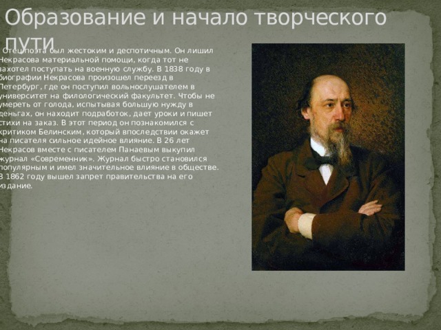 Образование и начало творческого пути    Отец поэта был жестоким и деспотичным. Он лишил Некрасова материальной помощи, когда тот не захотел поступать на военную службу. В 1838 году в биографии Некрасова произошел переезд в Петербург, где он поступил вольнослушателем в университет на филологический факультет. Чтобы не умереть от голода, испытывая большую нужду в деньгах, он находит подработок, дает уроки и пишет стихи на заказ. В этот период он познакомился с критиком Белинским, который впоследствии окажет на писателя сильное идейное влияние. В 26 лет Некрасов вместе с писателем Панаевым выкупил журнал «Современник». Журнал быстро становился популярным и имел значительное влияние в обществе. В 1862 году вышел запрет правительства на его издание. 
