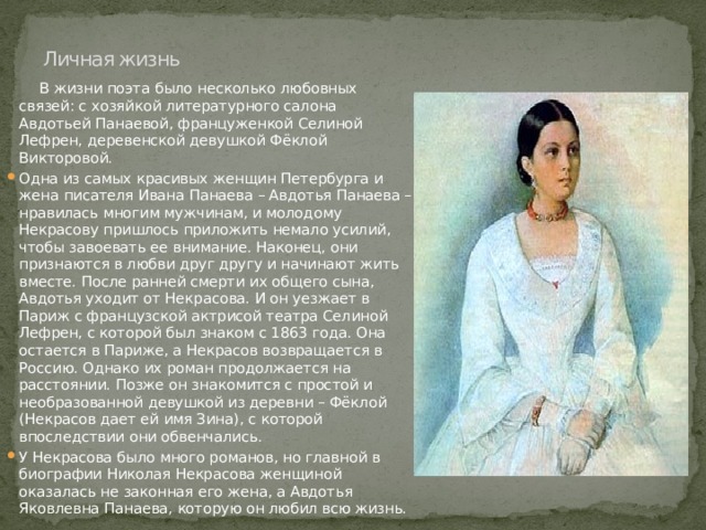 Личная жизнь    В жизни поэта было несколько любовных связей: с хозяйкой литературного салона Авдотьей Панаевой, француженкой Селиной Лефрен, деревенской девушкой Фёклой Викторовой. Одна из самых красивых женщин Петербурга и жена писателя Ивана Панаева – Авдотья Панаева – нравилась многим мужчинам, и молодому Некрасову пришлось приложить немало усилий, чтобы завоевать ее внимание. Наконец, они признаются в любви друг другу и начинают жить вместе. После ранней смерти их общего сына, Авдотья уходит от Некрасова. И он уезжает в Париж с французской актрисой театра Селиной Лефрен, с которой был знаком с 1863 года. Она остается в Париже, а Некрасов возвращается в Россию. Однако их роман продолжается на расстоянии. Позже он знакомится с простой и необразованной девушкой из деревни – Фёклой (Некрасов дает ей имя Зина), с которой впоследствии они обвенчались. У Некрасова было много романов, но главной в биографии Николая Некрасова женщиной оказалась не законная его жена, а Авдотья Яковлевна Панаева, которую он любил всю жизнь. 