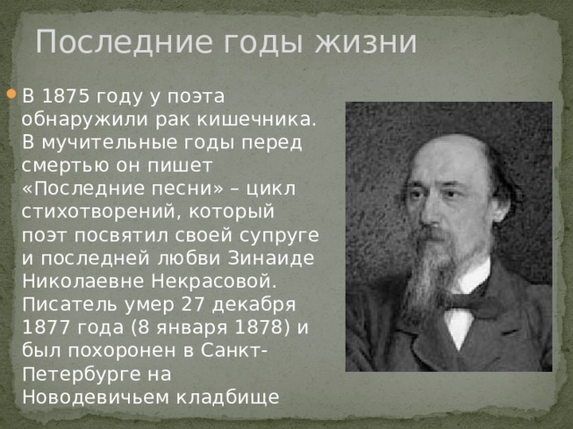 Последние годы жизни В 1875 году у поэта обнаружили рак кишечника. В мучительные годы перед смертью он пишет «Последние песни» – цикл стихотворений, который поэт посвятил своей супруге и последней любви Зинаиде Николаевне Некрасовой. Писатель умер 27 декабря 1877 года (8 января 1878) и был похоронен в Санкт-Петербурге на Новодевичьем кладбище 