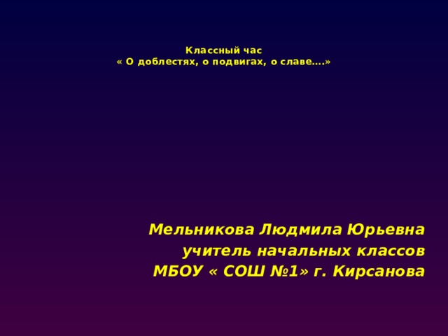     Классный час  « О доблестях, о подвигах, о славе….»  Мельникова Людмила Юрьевна учитель начальных классов МБОУ « СОШ №1» г. Кирсанова 