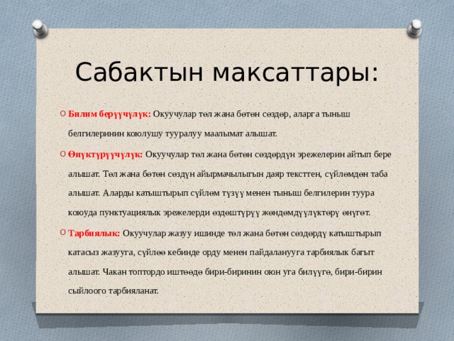 Сабактын максаттары: Билим бер үүчүлүк: Окуучулар төл жана бөтөн сөздөр, аларга тыныш белгилеринин коюлушу тууралуу маалымат алышат. Өнүктүрүүчүлүк: Окуучулар төл жана бөтөн сөздөрдүн эрежелерин айтып бере алышат. Төл жана бөтөн сөздүн айырмачылыгын даяр тексттен, сүйлөмдөн таба алышат. Аларды катыштырып сүйлөм түзүү менен тыныш белгилерин туура коюуда пунктуациялык эрежелерди өздөштүрүү жөндөмдүүлүктөрү өнүгөт. Тарбиялык: Окуучулар жазуу ишинде төл жана бөтөн сөздөрдү катыштырып катасыз жазууга, сүйлөө кебинде орду менен пайдаланууга тарбиялык багыт алышат. Чакан топтордо иштөөдө бири-биринин оюн уга билүүгө, бири-бирин сыйлоого тарбияланат. 