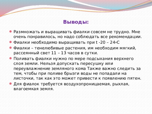 Выводы:   Размножать и выращивать фиалки совсем не трудно. Мне очень понравилось, но надо соблюдать все рекомендации. Фиалки необходимо выращивать при t -20 – 24 о С Фиалки – тенелюбивые растения, им необходим мягкий, рассеянный свет 11 – 13 часов в сутки. Поливать фиалки нужно по мере подсыхания верхнего слоя земли. Нельзя допускать пересушку или переувлажнение земляного кома Также важно следить за тем, чтобы при поливе брызги воды не попадали на листочки, так как это может привести к появлению пятен. Для фиалок требуется воздухопроницаемая, рыхлая, влагоемкая земля. 